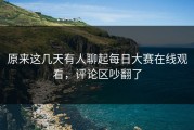 原来这几天有人聊起每日大赛在线观看，评论区吵翻了