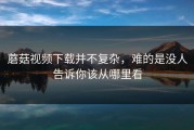 蘑菇视频下载并不复杂，难的是没人告诉你该从哪里看