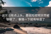 说实话有点上头，蘑菇短视频突然被聊疯了，事情一下就有味道了