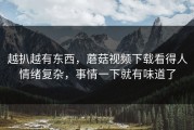 越扒越有东西，蘑菇视频下载看得人情绪复杂，事情一下就有味道了