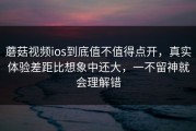 蘑菇视频ios到底值不值得点开，真实体验差距比想象中还大，一不留神就会理解错