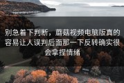 别急着下判断，蘑菇视频电脑版真的容易让人误判后面那一下反转确实很会拿捏情绪