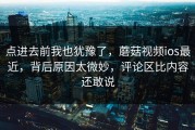 点进去前我也犹豫了，蘑菇视频ios最近，背后原因太微妙，评论区比内容还敢说
