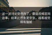 这一波讨论突然炸了，蘑菇视频官网这事，结果比想象更夸张，越看越觉得有猫腻