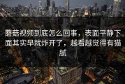 蘑菇视频到底怎么回事，表面平静下面其实早就炸开了，越看越觉得有猫腻