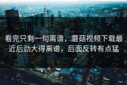 看完只剩一句离谱，蘑菇视频下载最近后劲大得离谱，后面反转有点猛