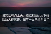 说实话有点上头，蘑菇视频app下载后劲大得离谱，细节一出来全明白了