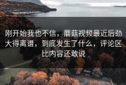 刚开始我也不信，蘑菇视频最近后劲大得离谱，到底发生了什么，评论区比内容还敢说