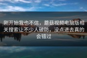 刚开始我也不信，蘑菇视频电脑版相关搜索让不少人破防，没点进去真的会错过