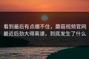 看到最后有点绷不住，蘑菇视频官网最近后劲大得离谱，到底发生了什么