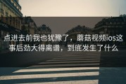 点进去前我也犹豫了，蘑菇视频ios这事后劲大得离谱，到底发生了什么