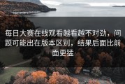 每日大赛在线观看越看越不对劲，问题可能出在版本区别，结果后面比前面更猛