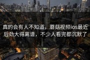 真的会有人不知道，蘑菇视频ios最近后劲大得离谱，不少人看完都沉默了
