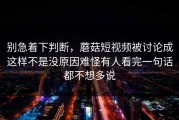 别急着下判断，蘑菇短视频被讨论成这样不是没原因难怪有人看完一句话都不想多说