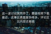 这一波讨论突然炸了，蘑菇视频下载最近，这事比表面复杂得多，评论区比内容还敢说