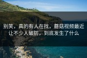 别笑，真的有人在找，蘑菇视频最近让不少人破防，到底发生了什么