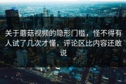 关于蘑菇视频的隐形门槛，怪不得有人试了几次才懂，评论区比内容还敢说