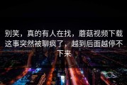 别笑，真的有人在找，蘑菇视频下载这事突然被聊疯了，越到后面越停不下来