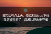 说实话有点上头，蘑菇视频app下载突然被聊疯了，结果比想象更夸张