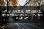 一开始以为很普通，蘑菇视频最近，难怪最近搜的人这么多，不少人看完才后知后觉