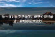 这一波讨论突然炸了，蘑菇短视频最近，背后原因太微妙
