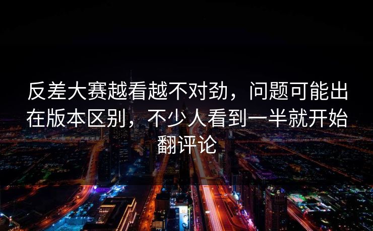 反差大赛越看越不对劲，问题可能出在版本区别，不少人看到一半就开始翻评论