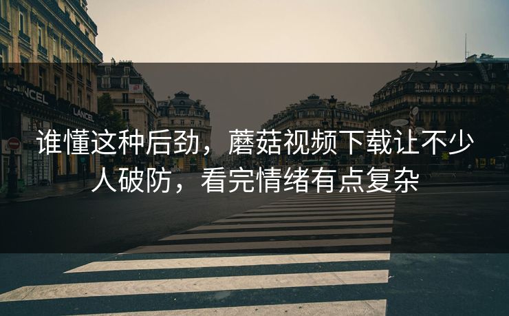 谁懂这种后劲，蘑菇视频下载让不少人破防，看完情绪有点复杂