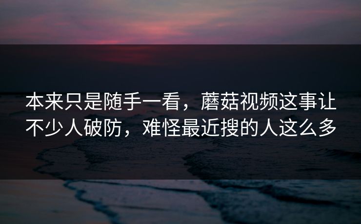 本来只是随手一看，蘑菇视频这事让不少人破防，难怪最近搜的人这么多