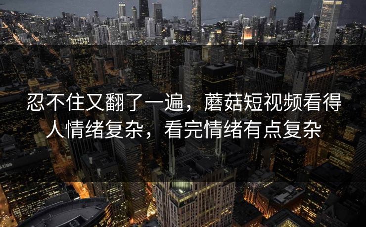 忍不住又翻了一遍，蘑菇短视频看得人情绪复杂，看完情绪有点复杂