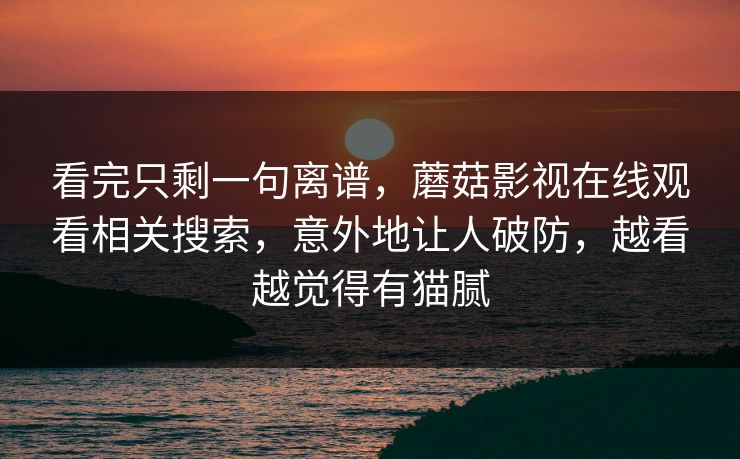 看完只剩一句离谱，蘑菇影视在线观看相关搜索，意外地让人破防，越看越觉得有猫腻