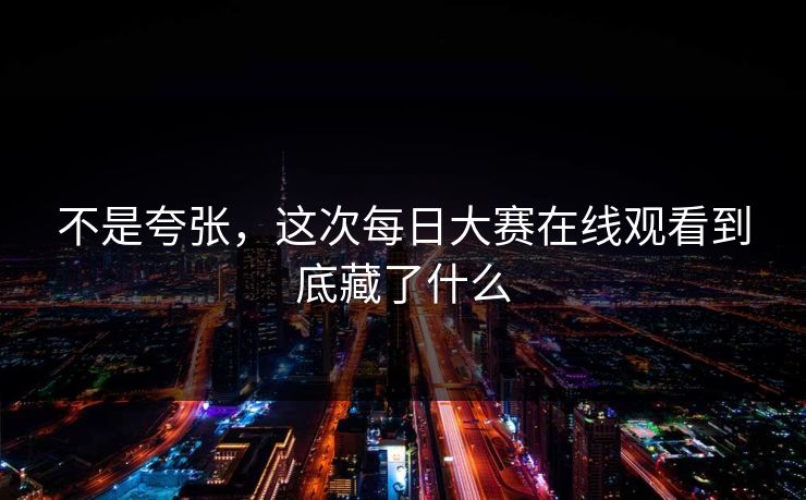 不是夸张,这次每日大赛在线观看到底藏了什么 不是夸张,这次每日大赛在线观看到底藏了什么