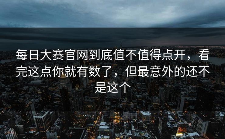 每日大赛官网到底值不值得点开，看完这点你就有数了，但最意外的还不是这个