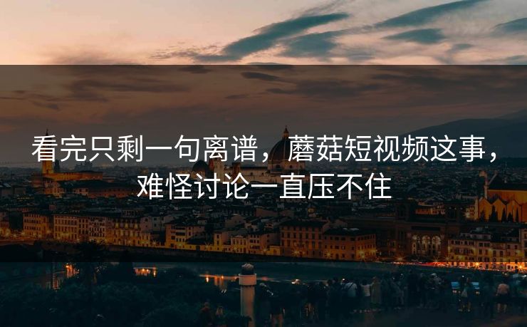 看完只剩一句离谱，蘑菇短视频这事，难怪讨论一直压不住