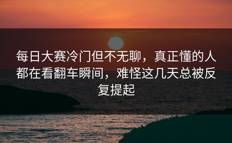 每日大赛冷门但不无聊，真正懂的人都在看翻车瞬间，难怪这几天总被反复提起