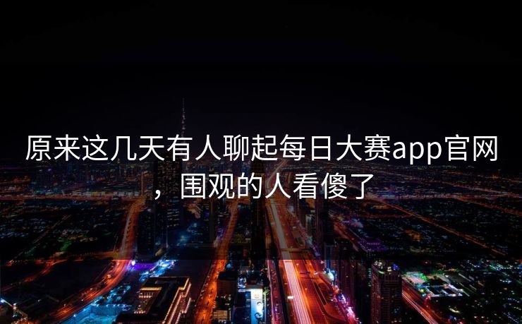 原来这几天有人聊起每日大赛app官网，围观的人看傻了