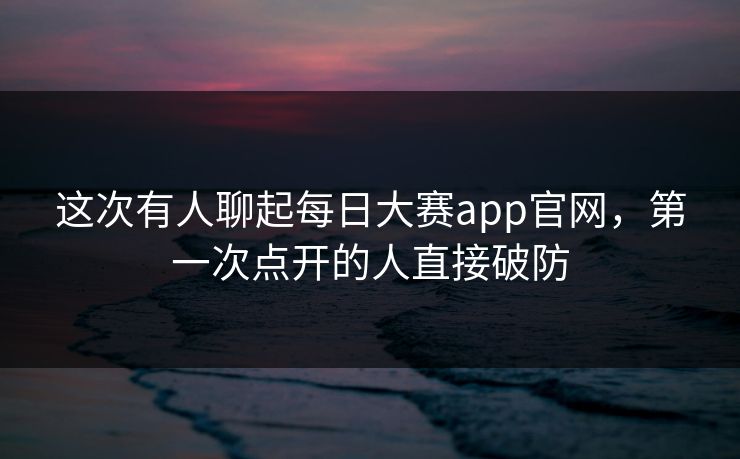 这次有人聊起每日大赛app官网，第一次点开的人直接破防
