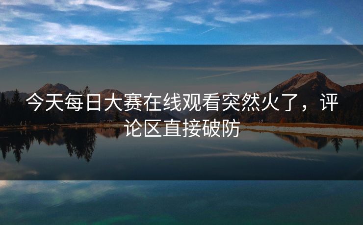 今天每日大赛在线观看突然火了，评论区直接破防