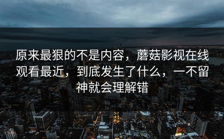 原来最狠的不是内容，蘑菇影视在线观看最近，到底发生了什么，一不留神就会理解错
