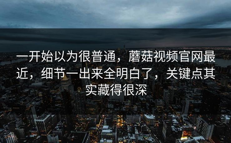 一开始以为很普通，蘑菇视频官网最近，细节一出来全明白了，关键点其实藏得很深