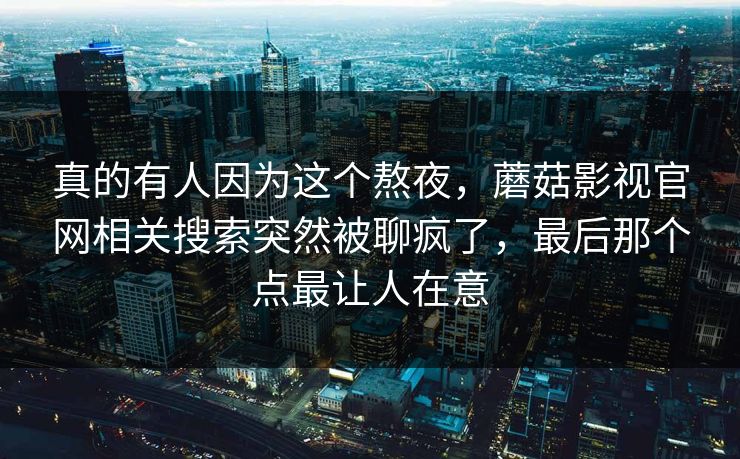 真的有人因为这个熬夜，蘑菇影视官网相关搜索突然被聊疯了，最后那个点最让人在意