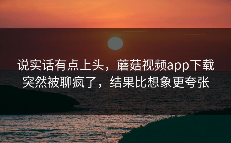 说实话有点上头，蘑菇视频app下载突然被聊疯了，结果比想象更夸张