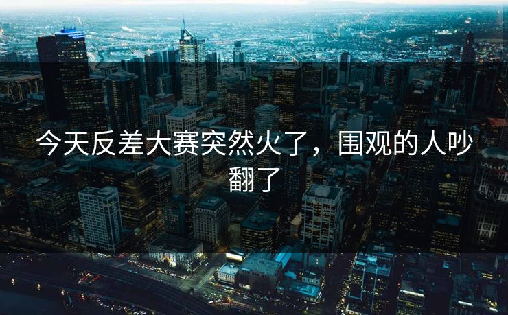 今天反差大赛突然火了，围观的人吵翻了