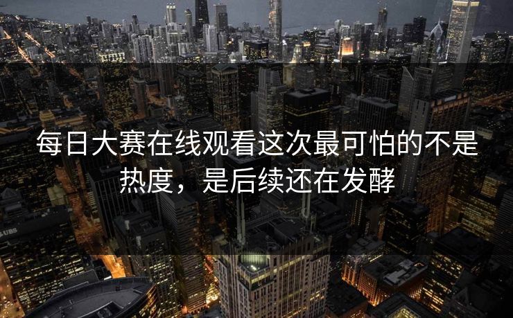 每日大赛在线观看这次最可怕的不是热度，是后续还在发酵