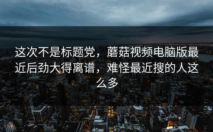 这次不是标题党，蘑菇视频电脑版最近后劲大得离谱，难怪最近搜的人这么多