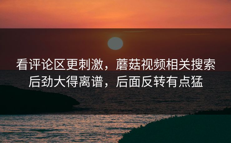 看评论区更刺激，蘑菇视频相关搜索后劲大得离谱，后面反转有点猛
