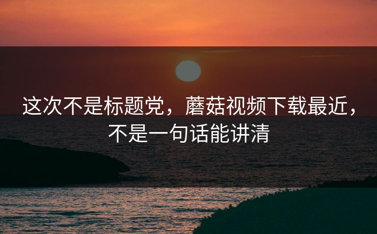 这次不是标题党，蘑菇视频下载最近，不是一句话能讲清