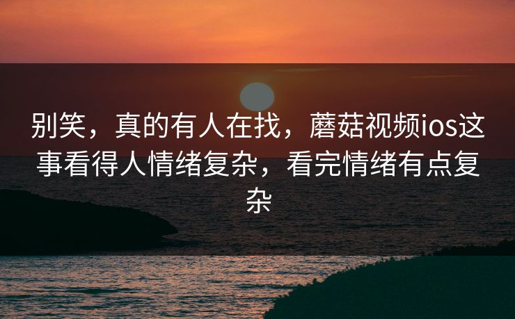 别笑，真的有人在找，蘑菇视频ios这事看得人情绪复杂，看完情绪有点复杂