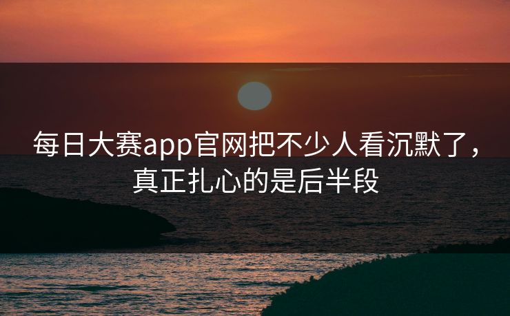 每日大赛app官网把不少人看沉默了，真正扎心的是后半段