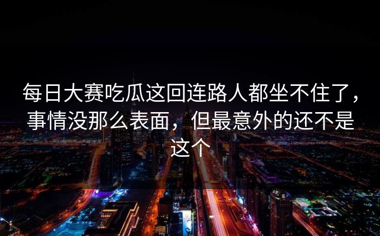 每日大赛吃瓜这回连路人都坐不住了，事情没那么表面，但最意外的还不是这个