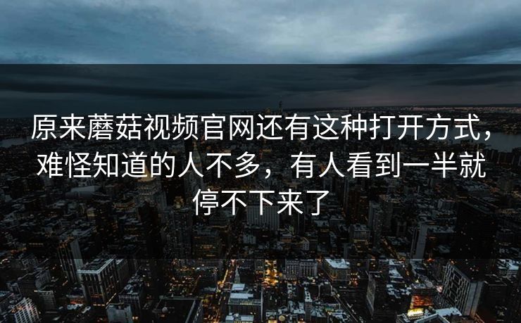 原来蘑菇视频官网还有这种打开方式，难怪知道的人不多，有人看到一半就停不下来了
